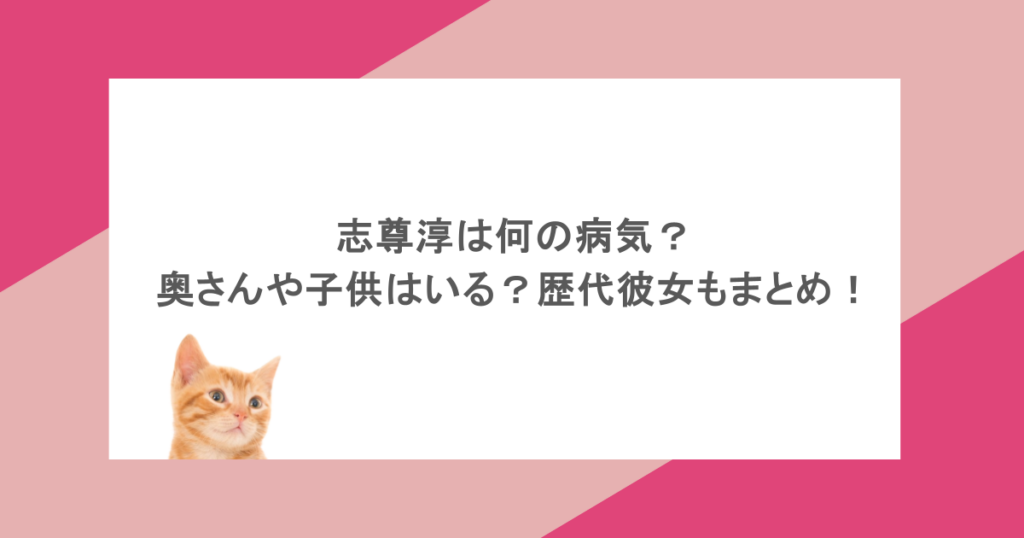 志尊淳は何の病気？奥さんや子供はいる？歴代彼女もまとめ！