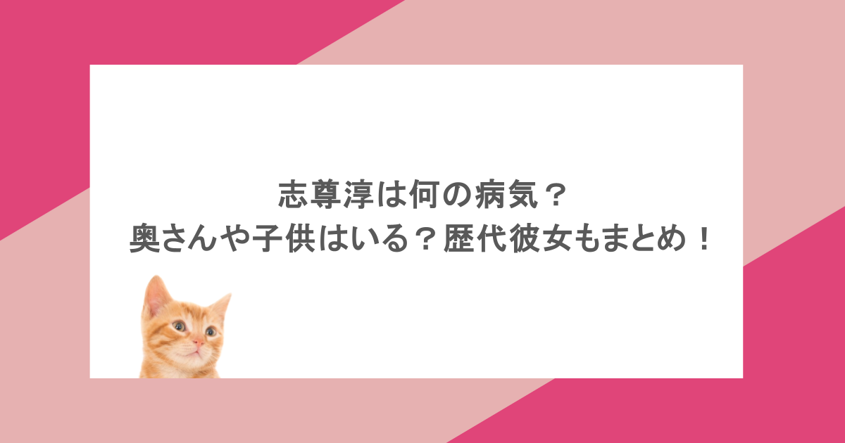 志尊淳は何の病気？奥さんや子供はいる？歴代彼女もまとめ！